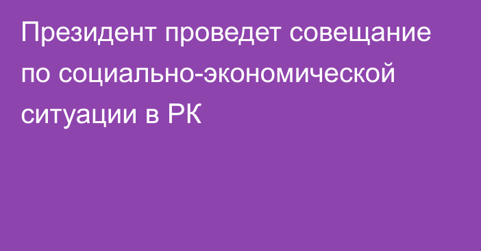 Президент проведет совещание по социально-экономической ситуации в РК