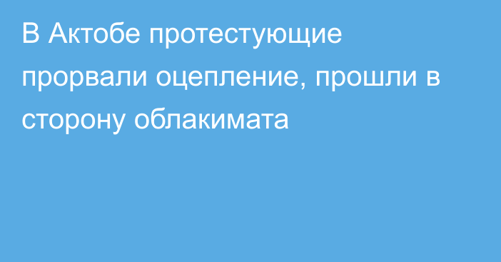 В Актобе протестующие прорвали оцепление, прошли в сторону облакимата