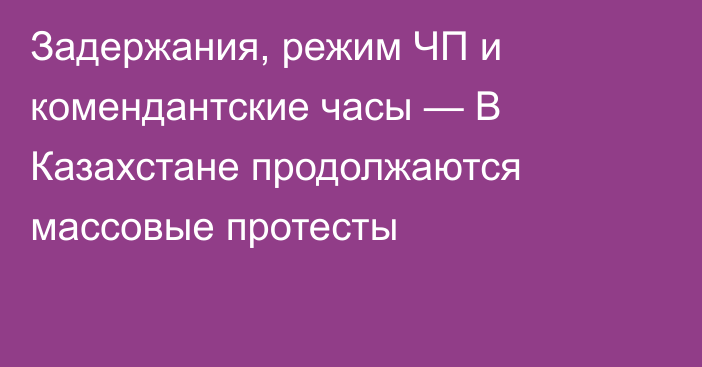 Задержания, режим ЧП и комендантские часы — В Казахстане продолжаются массовые протесты