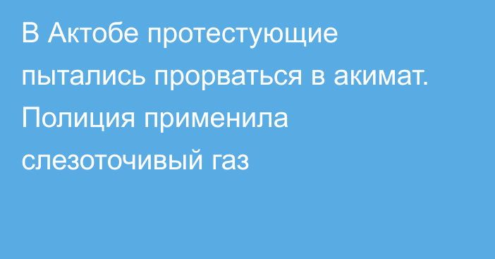 В Актобе протестующие пытались прорваться в акимат. Полиция применила слезоточивый газ