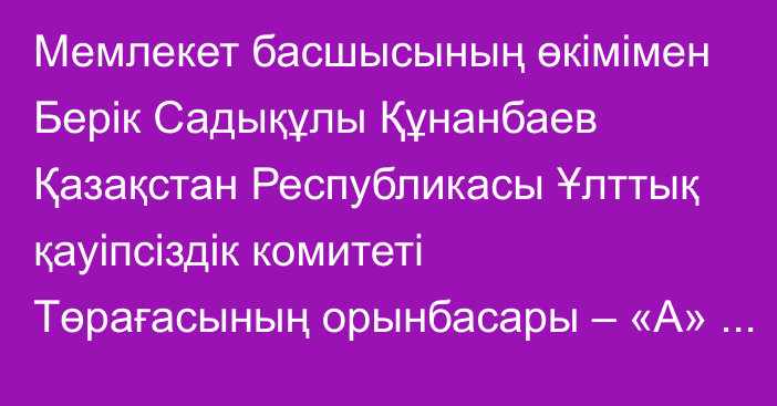 Мемлекет басшысының өкімімен Берік Садықұлы Құнанбаев Қазақстан Республикасы Ұлттық қауіпсіздік комитеті Төрағасының орынбасары – «А» Арнаулы мақсаттағы қызметінің директоры лауазымына тағайындалды