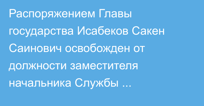 Распоряжением Главы государства Исабеков Сакен Саинович освобожден от должности заместителя начальника Службы государственной охраны Республики Казахстан – начальника Службы охраны Президента Республики Казахстан