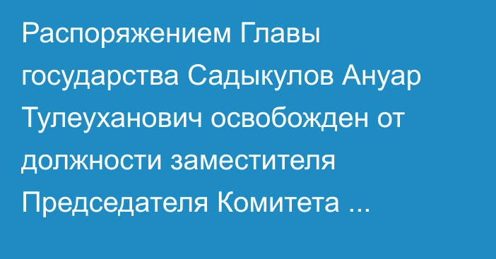 Распоряжением Главы государства Садыкулов Ануар Тулеуханович освобожден от должности заместителя Председателя Комитета национальной безопасности Республики Казахстан – директора Службы специального назначения «А»