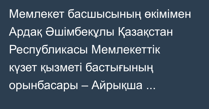 Мемлекет басшысының өкімімен Ардақ Әшімбекұлы Қазақстан Республикасы Мемлекеттік күзет қызметі бастығының орынбасары – Айрықша мақсаттағы күштердің қолбасшысы лауазымынан босатылды