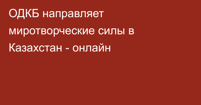 ОДКБ направляет миротворческие силы в Казахстан - онлайн