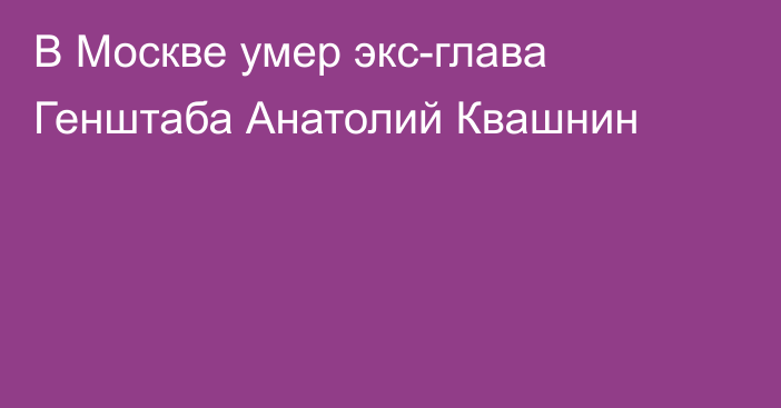 В Москве умер экс-глава Генштаба Анатолий Квашнин