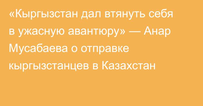 «Кыргызстан дал втянуть себя в ужасную авантюру» — Анар Мусабаева о отправке кыргызстанцев в Казахстан