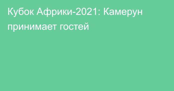 Кубок Африки-2021: Камерун принимает гостей