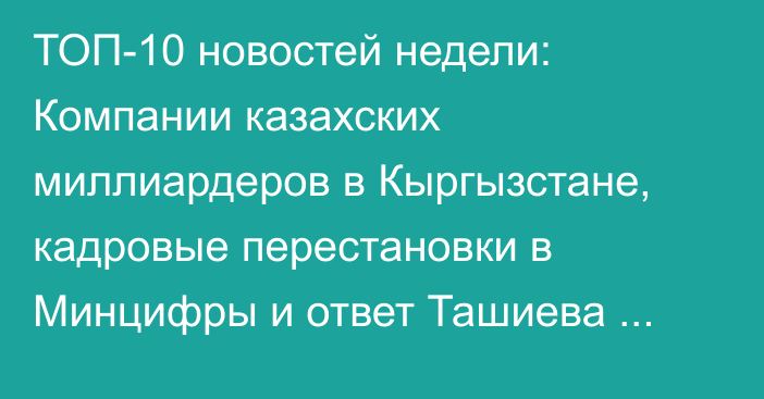 ТОП-10 новостей недели: Компании казахских миллиардеров в Кыргызстане, кадровые перестановки в Минцифры и ответ Ташиева депутату Айдарбекову