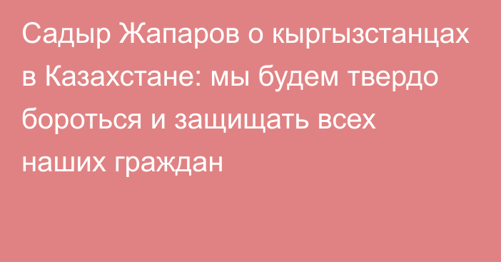 Садыр Жапаров о кыргызстанцах в Казахстане: мы будем твердо бороться и защищать всех наших граждан