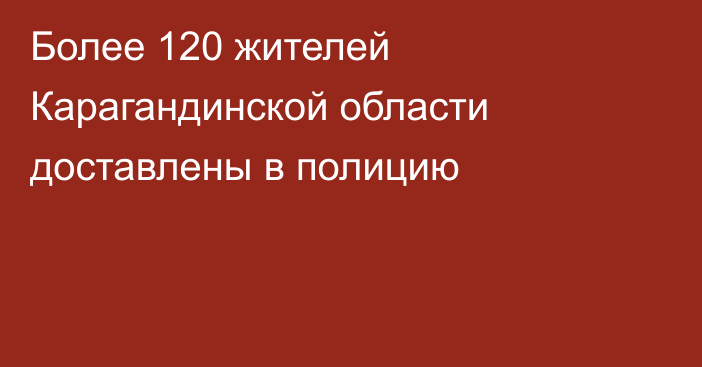 Более 120 жителей Карагандинской области доставлены в полицию