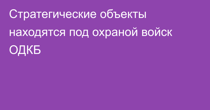 Cтратегические объекты находятся под охраной войск ОДКБ