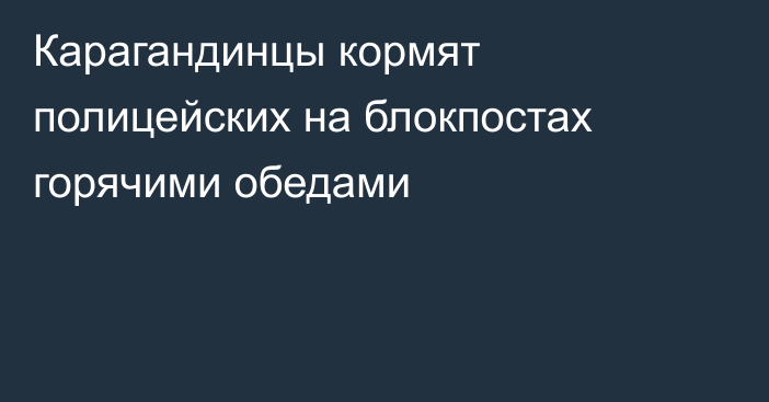 Карагандинцы кормят полицейских на блокпостах горячими обедами