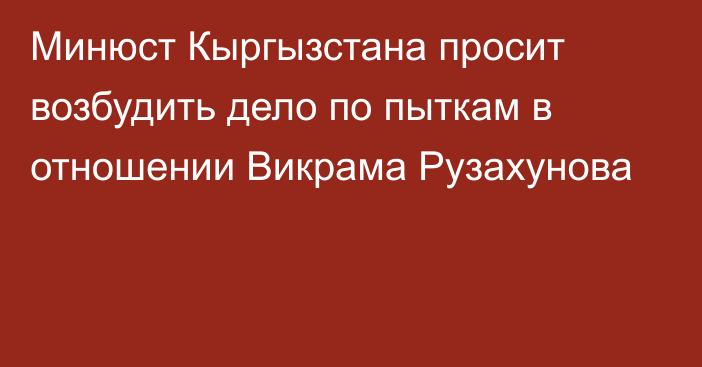 Минюст Кыргызстана просит возбудить дело по пыткам в отношении Викрама Рузахунова