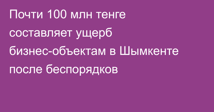 Почти 100 млн тенге составляет ущерб бизнес-объектам в Шымкенте после беспорядков