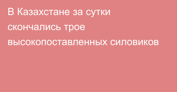 В Казахстане за сутки скончались трое высокопоставленных силовиков