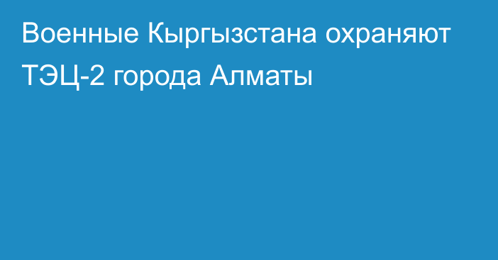 Военные Кыргызстана охраняют ТЭЦ-2 города Алматы