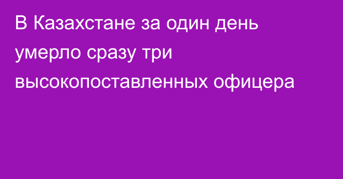 В Казахстане за один день умерло сразу три высокопоставленных офицера