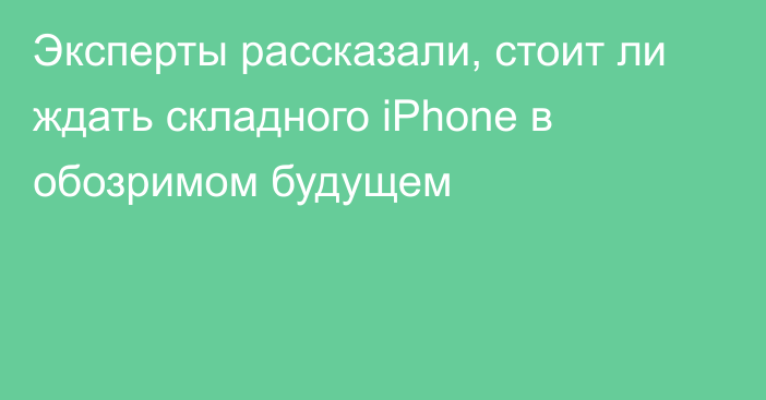 Эксперты рассказали, стоит ли ждать складного iPhone в обозримом будущем