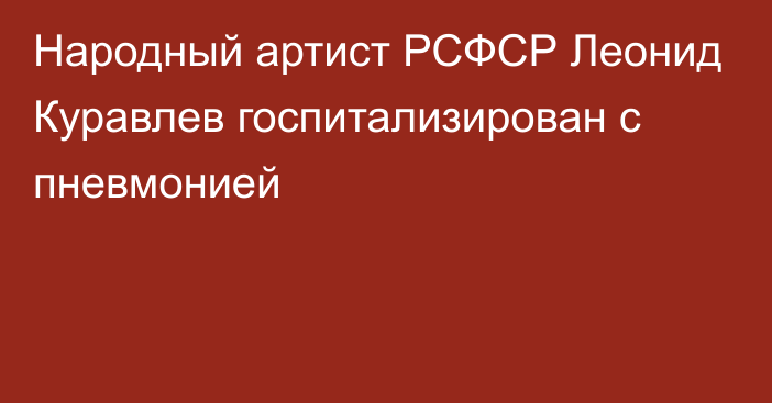 Народный артист РСФСР Леонид Куравлев госпитализирован с пневмонией