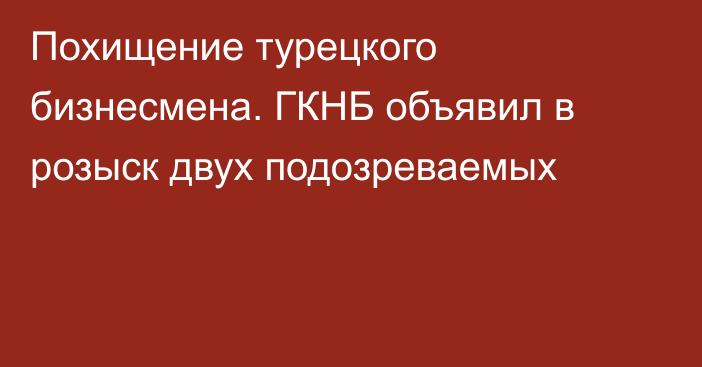 Похищение турецкого бизнесмена. ГКНБ объявил в розыск двух подозреваемых