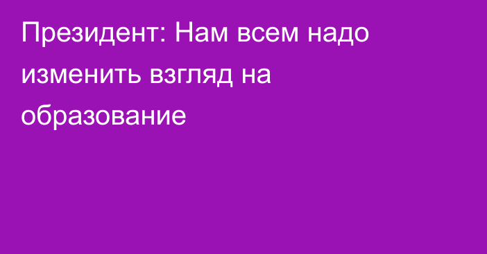 Президент: Нам всем надо изменить взгляд на образование