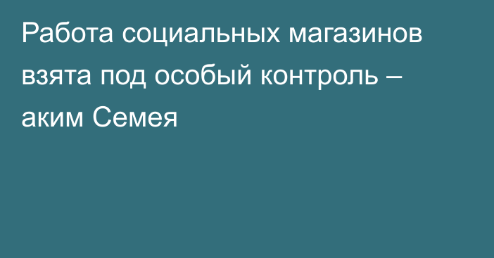 Работа социальных магазинов взята под особый контроль – аким Семея