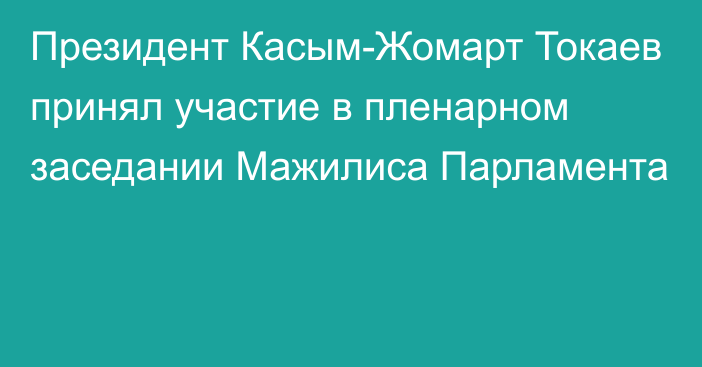 Президент Касым-Жомарт Токаев принял участие в пленарном заседании Мажилиса Парламента