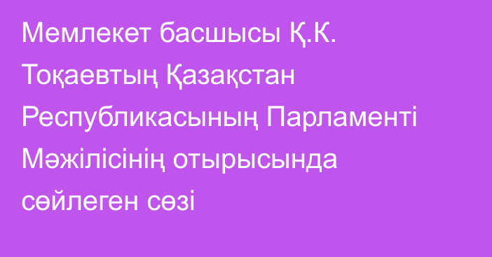 Мемлекет басшысы Қ.К. Тоқаевтың Қазақстан Республикасының Парламенті Мәжілісінің отырысында сөйлеген сөзі