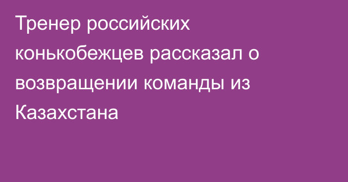 Тренер российских конькобежцев рассказал о возвращении команды из Казахстана