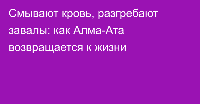 Смывают кровь, разгребают завалы: как Алма-Ата возвращается к жизни