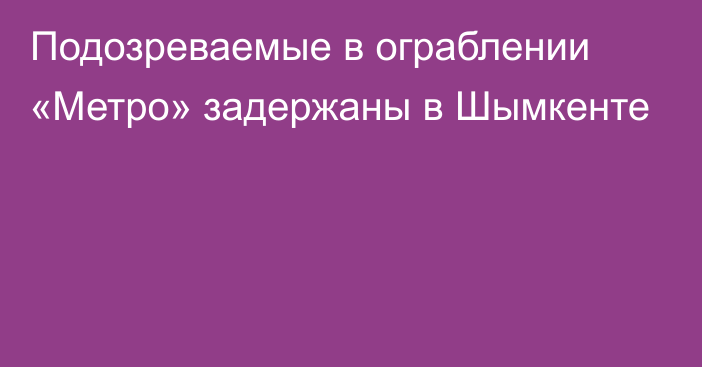 Подозреваемые в ограблении «Метро» задержаны в Шымкенте