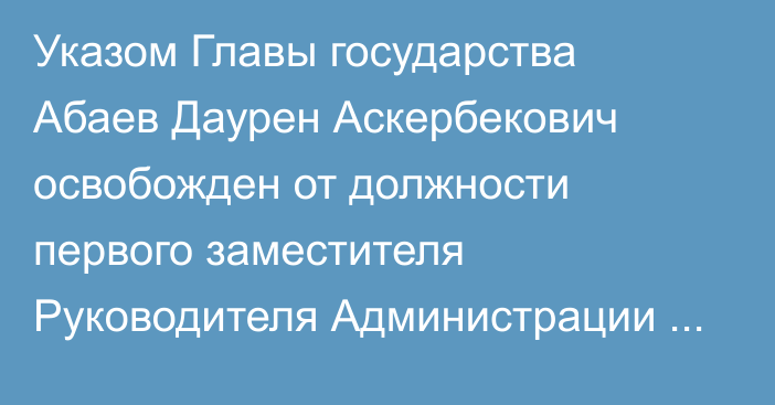 Указом Главы государства Абаев Даурен Аскербекович освобожден от должности первого заместителя Руководителя Администрации Президента Республики Казахстан