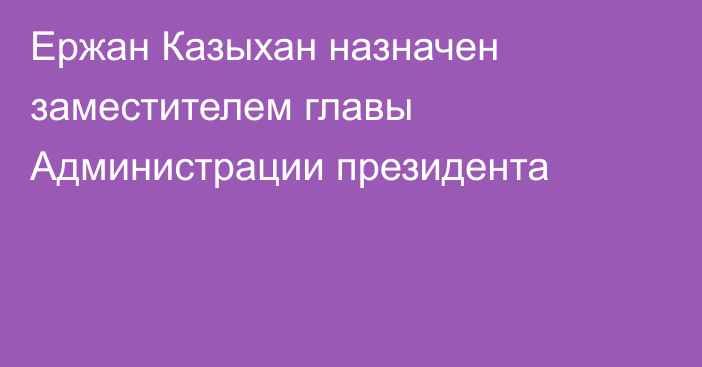 Ержан Казыхан назначен заместителем главы Администрации президента