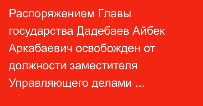 Распоряжением Главы государства Дадебаев Айбек Аркабаевич освобожден от должности заместителя Управляющего делами Президента Республики Казахстан