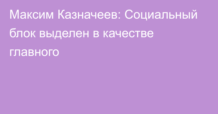 Максим Казначеев: Социальный блок выделен в качестве главного