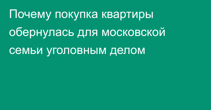 Почему покупка квартиры обернулась для московской семьи уголовным делом