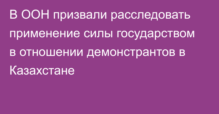 В ООН призвали расследовать применение силы государством в отношении демонстрантов в Казахстане