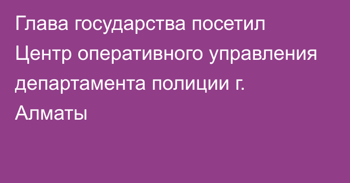 Глава государства посетил Центр оперативного управления департамента полиции г. Алматы 