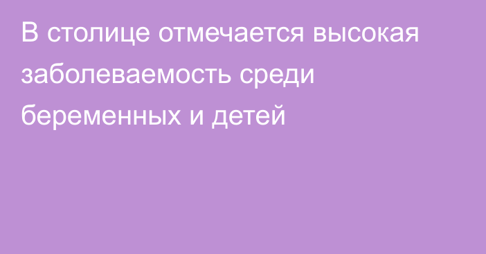 В столице отмечается высокая заболеваемость среди беременных и детей