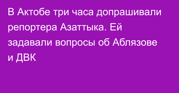 В Актобе три часа допрашивали репортера Азаттыка. Ей задавали вопросы об Аблязове и ДВК