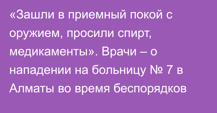 «Зашли в приемный покой с оружием, просили спирт, медикаменты». Врачи – о нападении на больницу № 7 в Алматы во время беспорядков