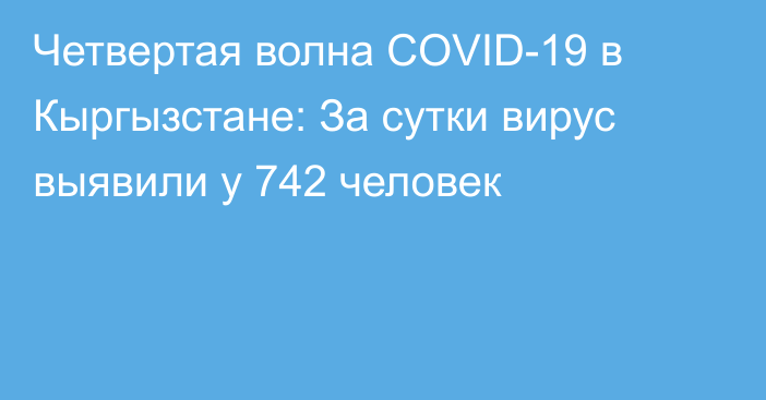 Четвертая волна COVID-19 в Кыргызстане: За сутки вирус выявили у 742 человек