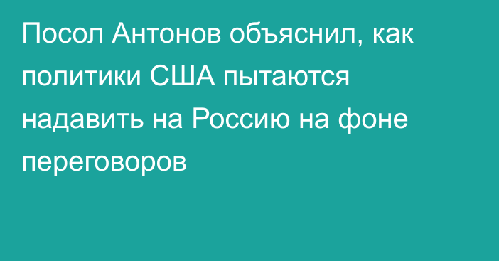 Посол Антонов объяснил, как политики США пытаются надавить на Россию на фоне переговоров