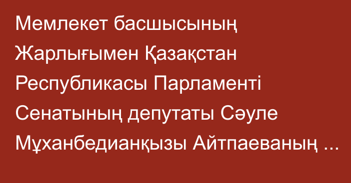 Мемлекет басшысының Жарлығымен Қазақстан Республикасы Парламенті Сенатының депутаты Сәуле Мұханбедианқызы Айтпаеваның өкілеттігі тоқтатылды