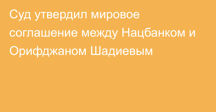 Суд утвердил мировое соглашение между Нацбанком и Орифджаном Шадиевым