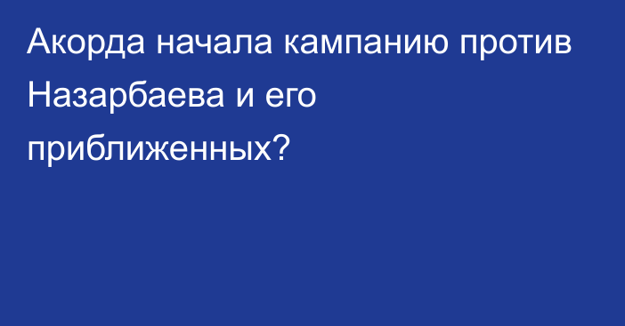 Акорда начала кампанию против Назарбаева и его приближенных?