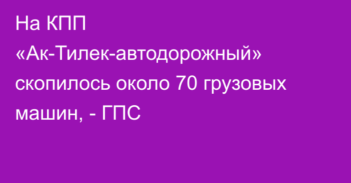 На КПП «Ак-Тилек-автодорожный» скопилось около 70 грузовых машин, - ГПС