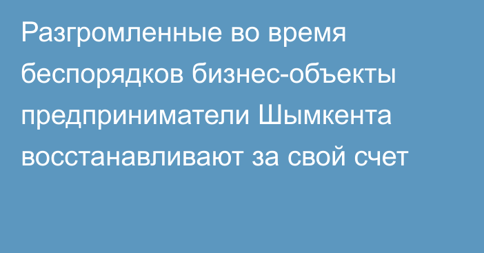 Разгромленные во время беспорядков бизнес-объекты предприниматели Шымкента восстанавливают за свой счет