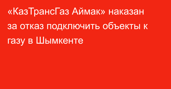 «КазТрансГаз Аймак» наказан за отказ подключить объекты к газу в Шымкенте